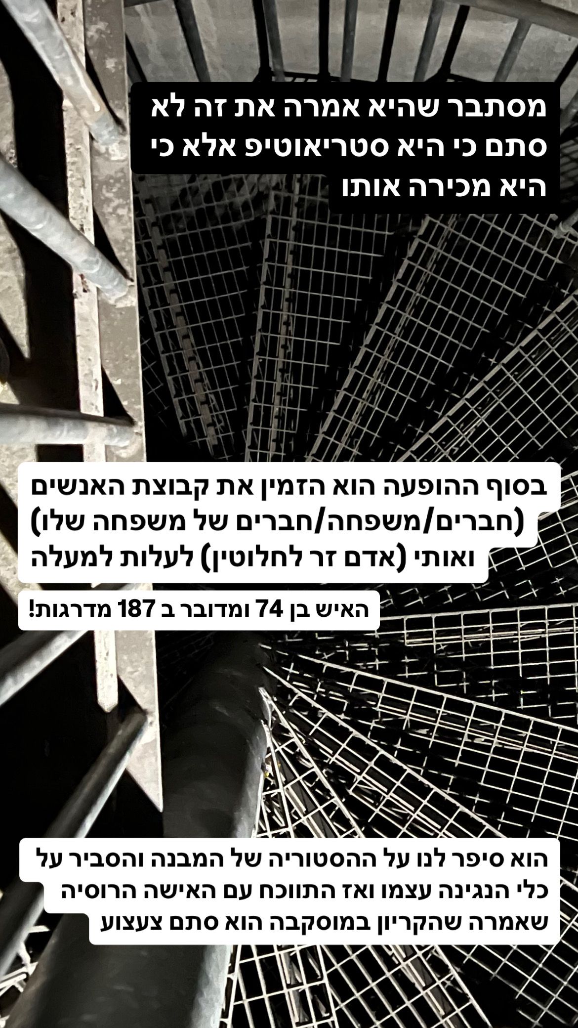 גרם מדרגות מתכתי, לולייני וחשוך. כיתוב: מסתבר שהיא אמרה את זה לא סתם כי היא סטריאוטיפ אלא כי היא מכירה אותו. בסוף ההופעה הוא הזמין את קבוצת האנשים (חברים/משפחה/חברים של המשפחה שלו) ואותי (אדם זר לחלוטין) לעלות למעלה. האיש בן 74 ומדובר ב 187 מדרגות!